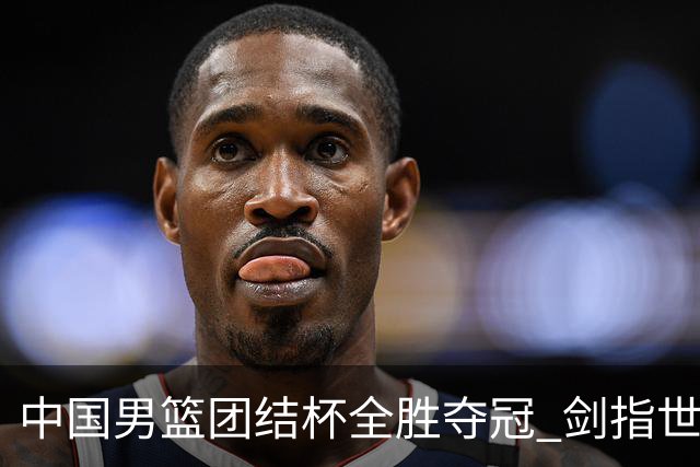 中国男篮团结杯全胜夺冠 剑指世预赛决战黎巴嫩