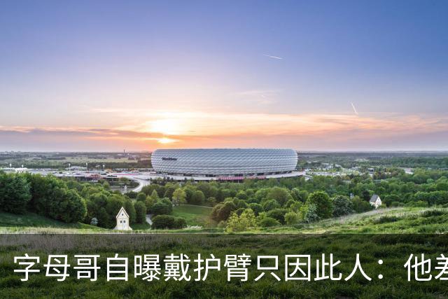 字母哥自曝戴护臂只因此人：他差点扯断我的手，如今却感谢他