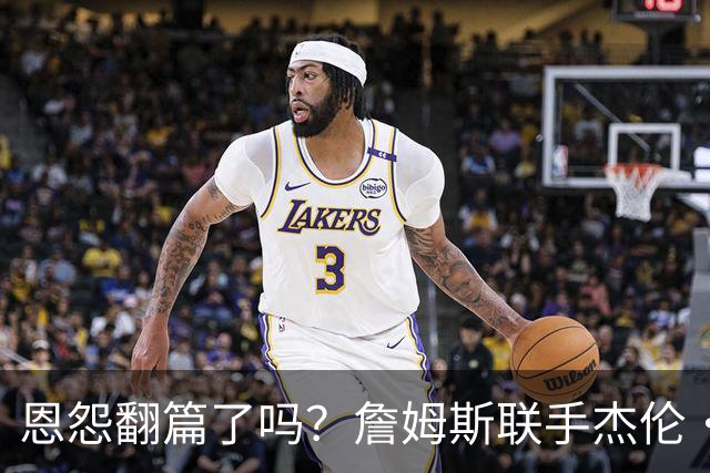 恩怨翻篇了吗？詹姆斯联手杰伦·布朗：那句"全靠爹"言犹在耳