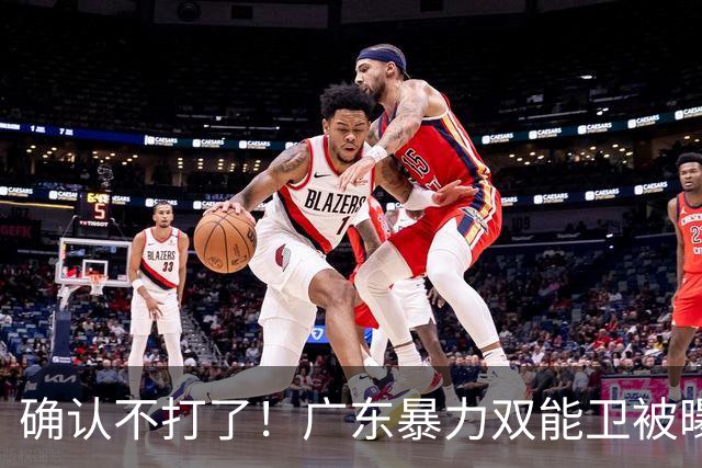 确认不打了！广东暴力双能卫被曝离队，朱芳雨惨遭重大打击！