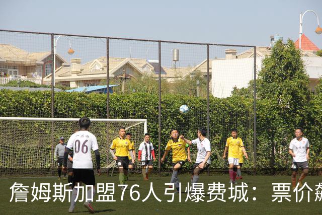 詹姆斯加盟76人引爆费城：票价飙升、一座城市重燃43年的冠军梦