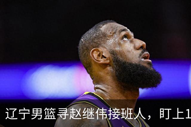 辽宁男篮寻赵继伟接班人，盯上12+3新星，与多队竞争，山东千万挖王岚嵚