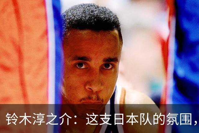 铃木淳之介：这支日本队的氛围，是自己待过球队中最好的一支
