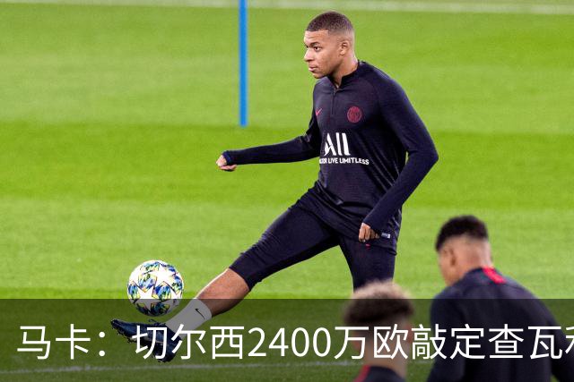 马卡：切尔西2400万欧敲定查瓦利亚交易，球员准备接受体检并签约