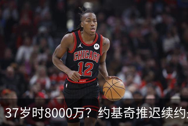37岁时8000万？约基奇推迟续约是想明夏多拿8000万 今夏4年2.78亿