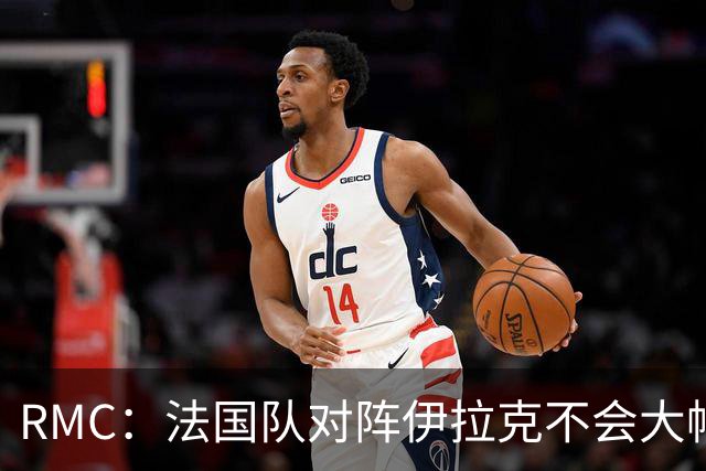 RMC：法国队对阵伊拉克不会大幅轮换，预计首发只有三处变动